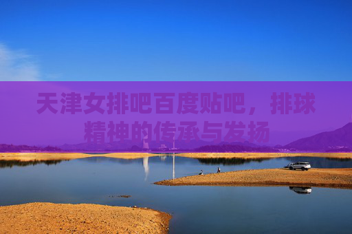 天津女排吧百度贴吧,排球精神的传承与发扬 天津女排吧百度贴吧,排球精神的传承与发扬