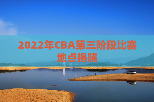 2022年CBA第三阶段比赛地点揭晓