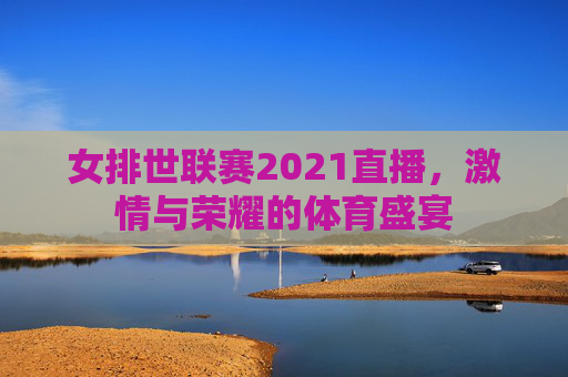 女排世联赛2021直播，激情与荣耀的体育盛宴