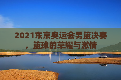 2021东京奥运会男篮决赛，篮球的荣耀与激情
