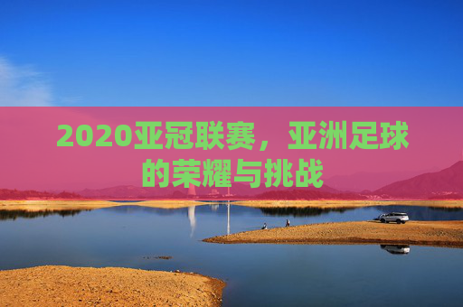 2020亚冠联赛，亚洲足球的荣耀与挑战
