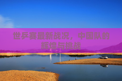 世乒赛最新战况,中国队的辉煌与挑战 世乒赛最新战况,中国队的辉煌与挑战