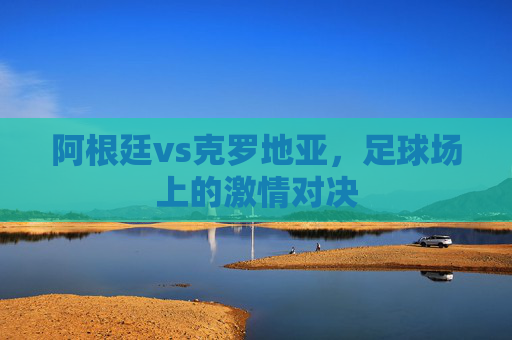 阿根廷vs克罗地亚，足球场上的激情对决