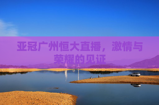 亚冠广州恒大直播，激情与荣耀的见证