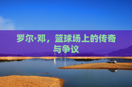 罗尔·邓,篮球场上的传奇与争议 罗尔·邓,篮球场上的传奇与争议