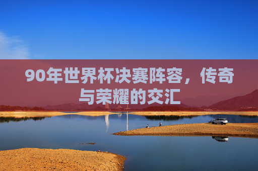 90年世界杯决赛阵容,传奇与荣耀的交汇 90年世界杯决赛阵容,传奇与荣耀的交汇