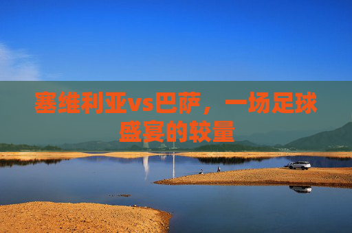 塞维利亚vs巴萨,一场足球盛宴的较量 塞维利亚vs巴萨,一场足球盛宴的较量