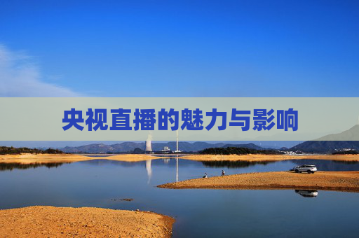 央视直播的魅力与影响 央视直播的魅力与影响
