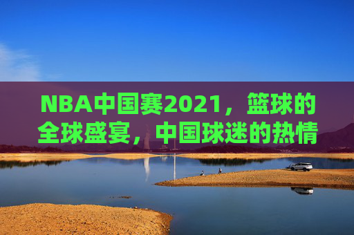 NBA中国赛2021,篮球的全球盛宴,中国球迷的热情狂欢 NBA中国赛2021,篮球的全球盛宴,中国球迷的热情狂欢