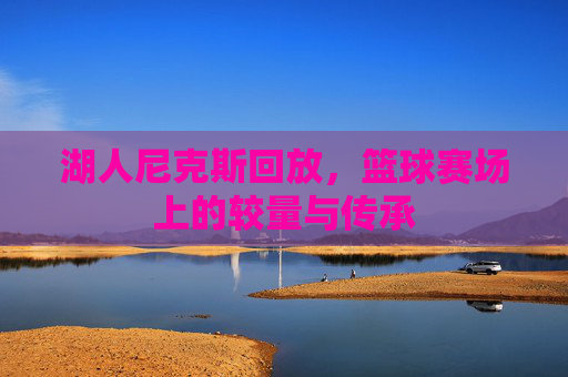 湖人尼克斯回放,篮球赛场上的较量与传承 湖人尼克斯回放,篮球赛场上的较量与传承