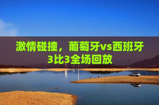 激情碰撞,葡萄牙vs西班牙3比3全场回放 激情碰撞,葡萄牙vs西班牙3比3全场回放