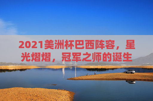 2021美洲杯巴西阵容,星光熠熠,冠军之师的诞生 2021美洲杯巴西阵容,星光熠熠,冠军之师的诞生