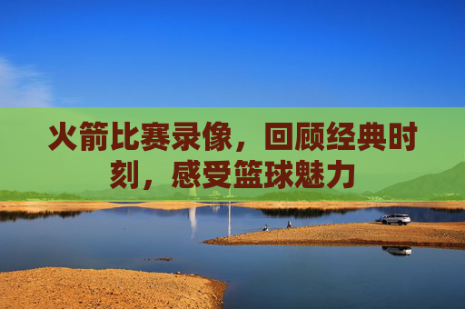 火箭比赛录像，回顾经典时刻，感受篮球魅力