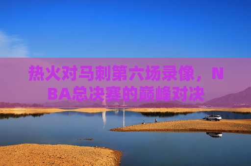 热火对马刺第六场录像，NBA总决赛的巅峰对决