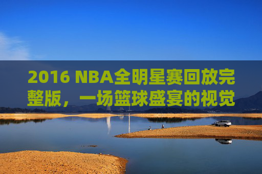 2016 NBA全明星赛回放完整版，一场篮球盛宴的视觉盛宴
