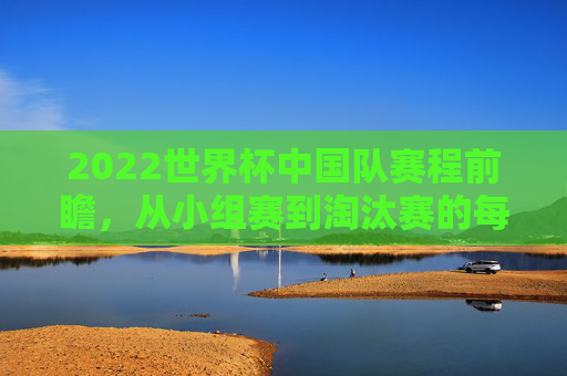 2022世界杯中国队赛程前瞻,从小组赛到淘汰赛的每一步 2022世界杯中国队赛程前瞻,从小组赛到淘汰赛的每一步