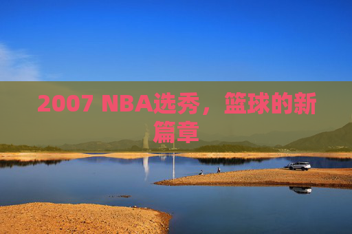 2007 NBA选秀,篮球的新篇章 2007 NBA选秀,篮球的新篇章