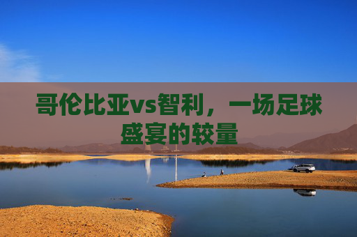 哥伦比亚vs智利，一场足球盛宴的较量