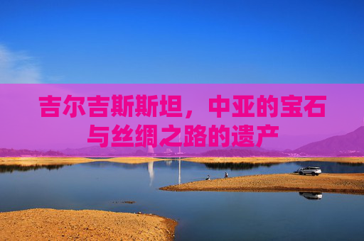 吉尔吉斯斯坦，中亚的宝石与丝绸之路的遗产