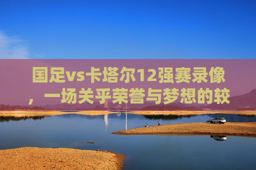 国足vs卡塔尔12强赛录像,一场关乎荣誉与梦想的较量 国足vs卡塔尔12强赛录像,一场关乎荣誉与梦想的较量