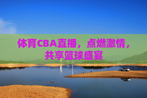 体育CBA直播，点燃激情，共享篮球盛宴