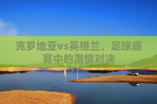 克罗地亚vs英格兰，足球盛宴中的激情对决