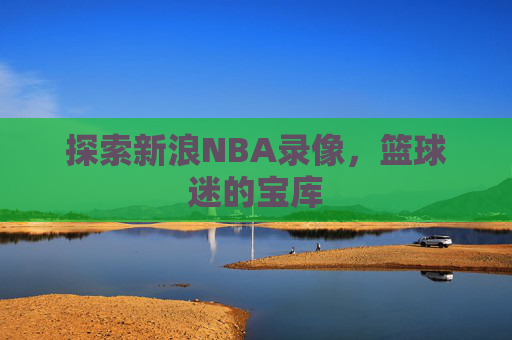 探索新浪NBA录像，篮球迷的宝库