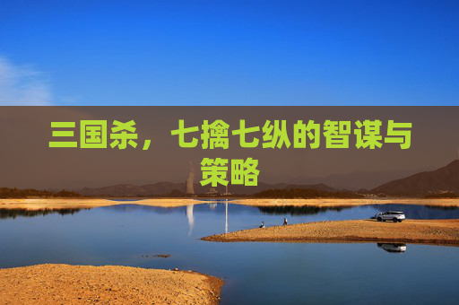 三国杀,七擒七纵的智谋与策略 三国杀,七擒七纵的智谋与策略