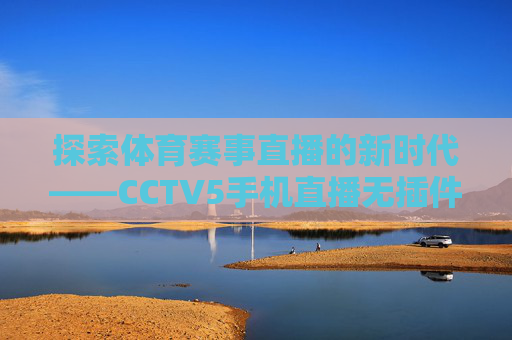 探索体育赛事直播的新时代——CCTV5手机直播无插件体验