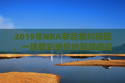 2019年NBA季后赛对阵图，一场精彩绝伦的篮球盛宴