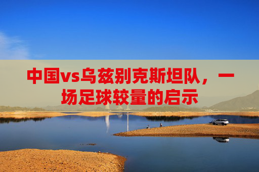 中国vs乌兹别克斯坦队，一场足球较量的启示
