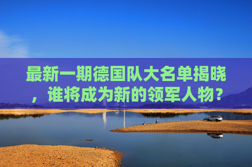 最新一期德国队大名单揭晓，谁将成为新的领军人物？