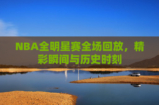 NBA全明星赛全场回放，精彩瞬间与历史时刻