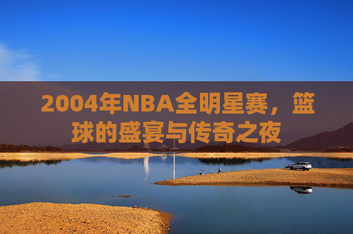 2004年NBA全明星赛，篮球的盛宴与传奇之夜