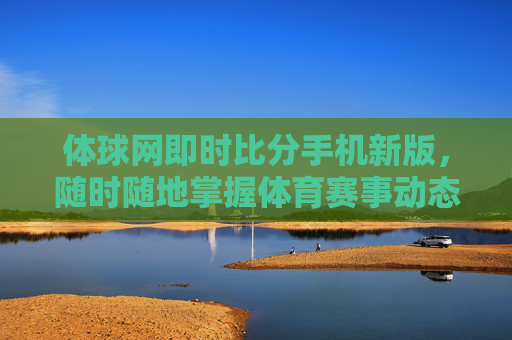 体球网即时比分手机新版,随时随地掌握体育赛事动态 体球网即时比分手机新版,随时随地掌握体育赛事动态