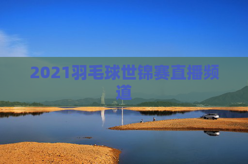 2021羽毛球世锦赛直播频道