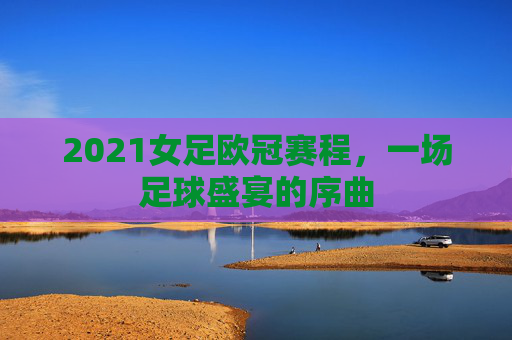 2021女足欧冠赛程,一场足球盛宴的序曲 2021女足欧冠赛程,一场足球盛宴的序曲