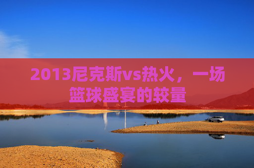2013尼克斯vs热火,一场篮球盛宴的较量 2013尼克斯vs热火,一场篮球盛宴的较量