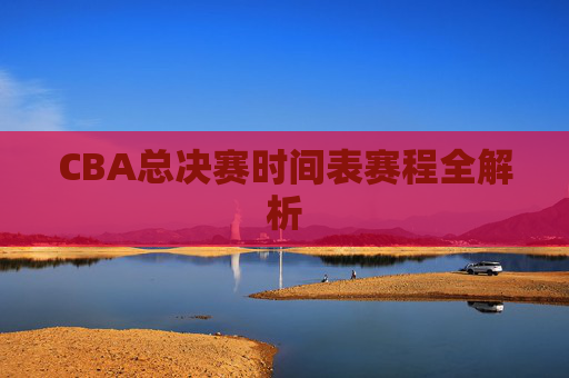 CBA总决赛时间表赛程全解析