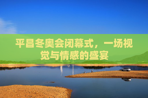 平昌冬奥会闭幕式,一场视觉与情感的盛宴 平昌冬奥会闭幕式,一场视觉与情感的盛宴
