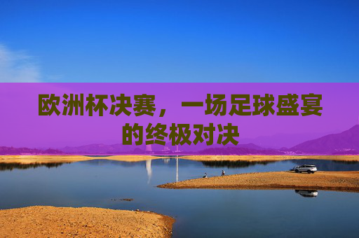 欧洲杯决赛,一场足球盛宴的终极对决 欧洲杯决赛,一场足球盛宴的终极对决