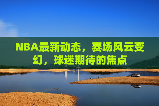 NBA最新动态，赛场风云变幻，球迷期待的焦点
