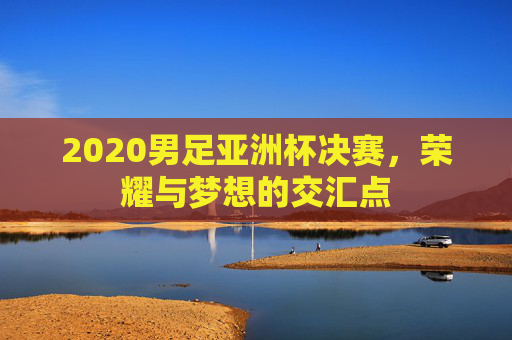 2020男足亚洲杯决赛，荣耀与梦想的交汇点
