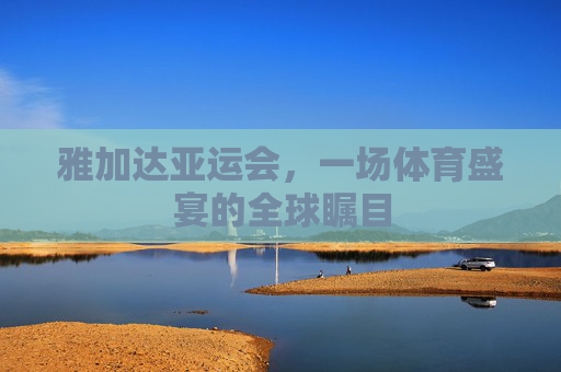 雅加达亚运会，一场体育盛宴的全球瞩目