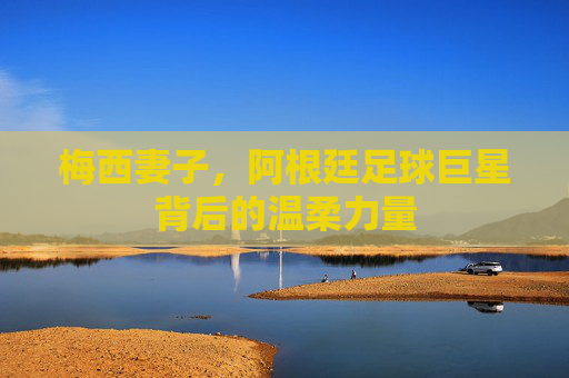 梅西妻子，阿根廷足球巨星背后的温柔力量