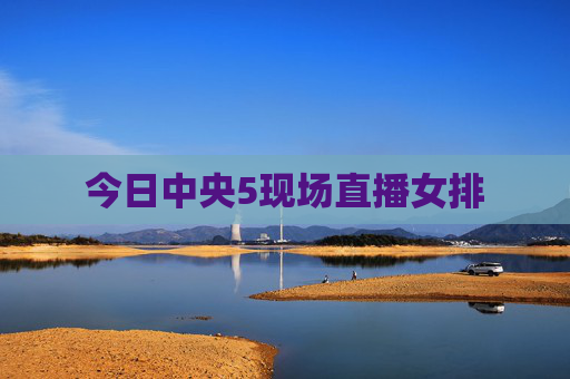 今日中央5现场直播女排 今日中央5现场直播女排