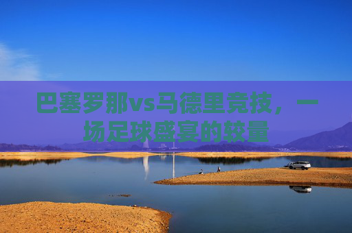 巴塞罗那vs马德里竞技，一场足球盛宴的较量