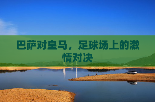 巴萨对皇马，足球场上的激情对决
