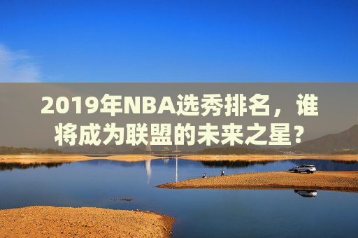 2019年NBA选秀排名，谁将成为联盟的未来之星？