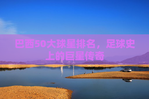 巴西50大球星排名,足球史上的巨星传奇 巴西50大球星排名,足球史上的巨星传奇